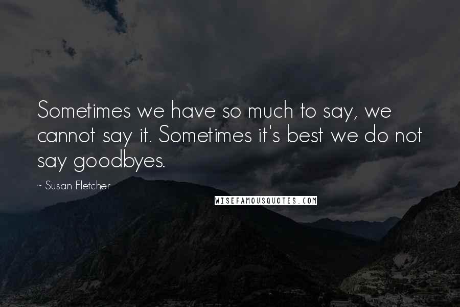 Susan Fletcher Quotes: Sometimes we have so much to say, we cannot say it. Sometimes it's best we do not say goodbyes.