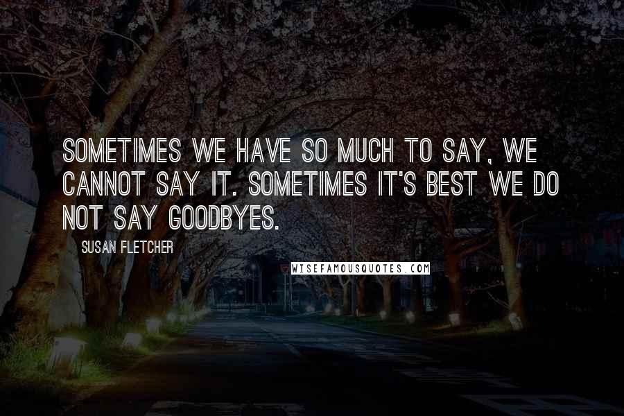 Susan Fletcher Quotes: Sometimes we have so much to say, we cannot say it. Sometimes it's best we do not say goodbyes.