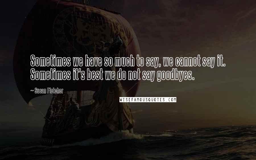 Susan Fletcher Quotes: Sometimes we have so much to say, we cannot say it. Sometimes it's best we do not say goodbyes.