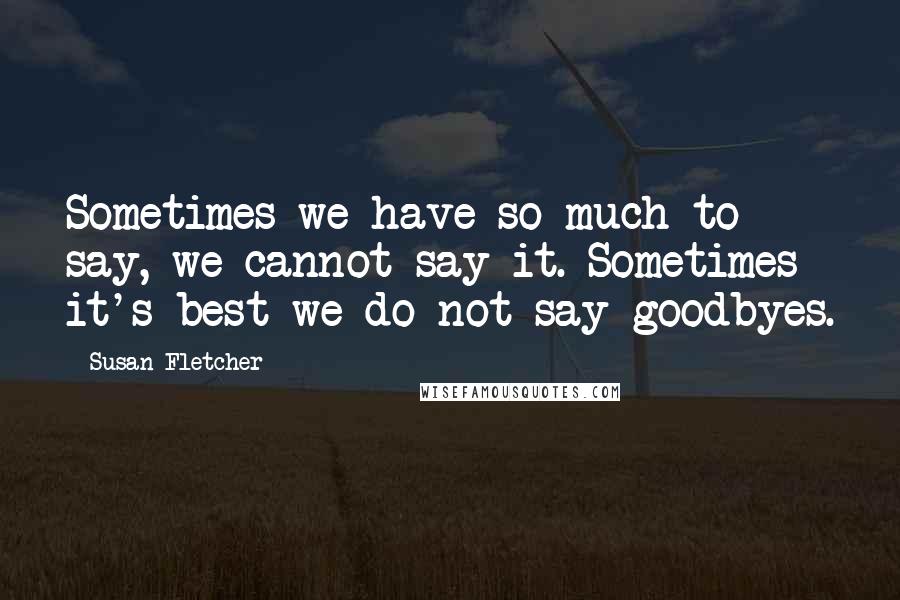 Susan Fletcher Quotes: Sometimes we have so much to say, we cannot say it. Sometimes it's best we do not say goodbyes.