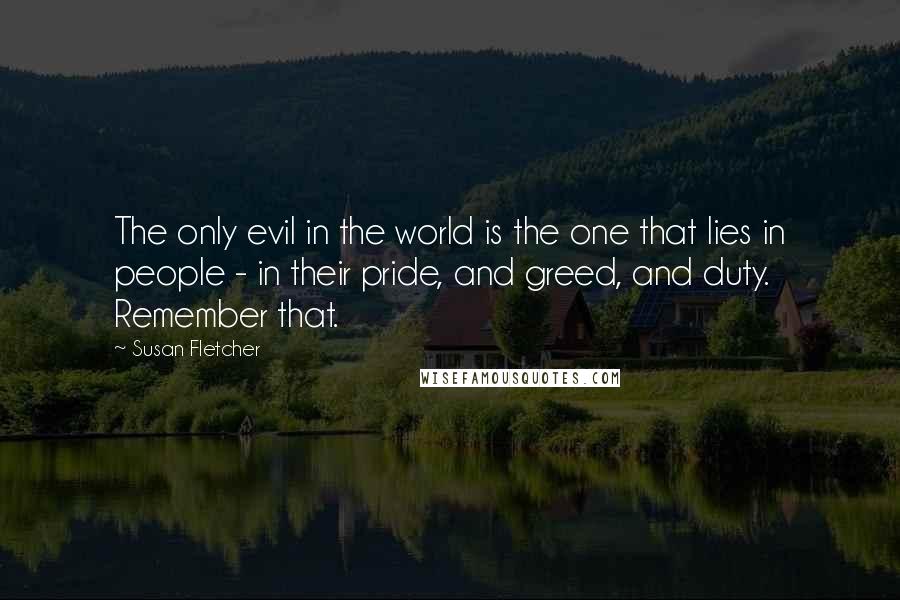 Susan Fletcher Quotes: The only evil in the world is the one that lies in people - in their pride, and greed, and duty. Remember that.
