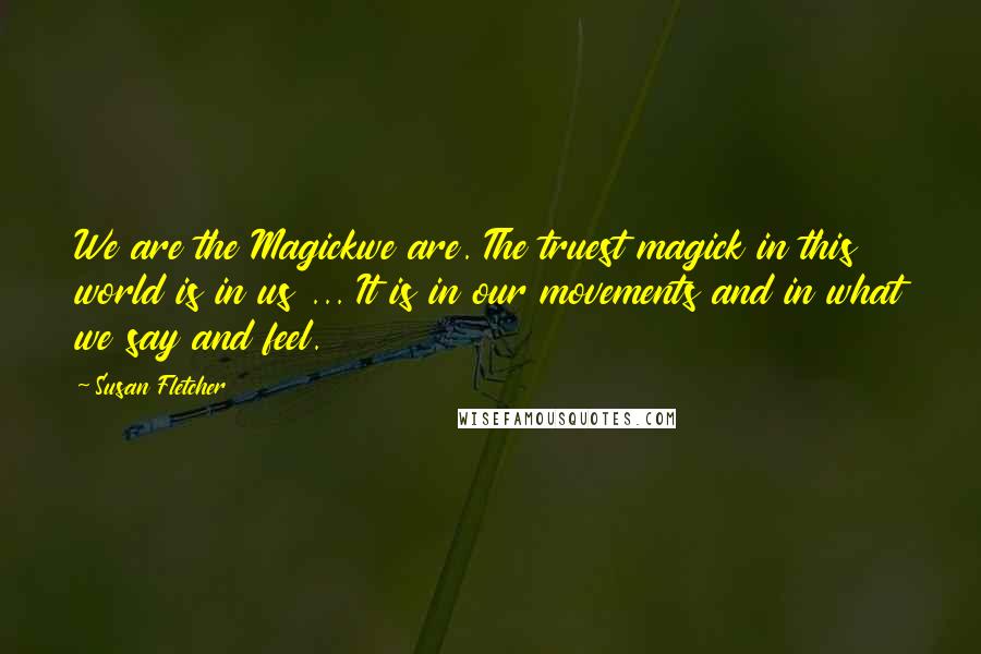 Susan Fletcher Quotes: We are the Magickwe are. The truest magick in this world is in us ... It is in our movements and in what we say and feel.