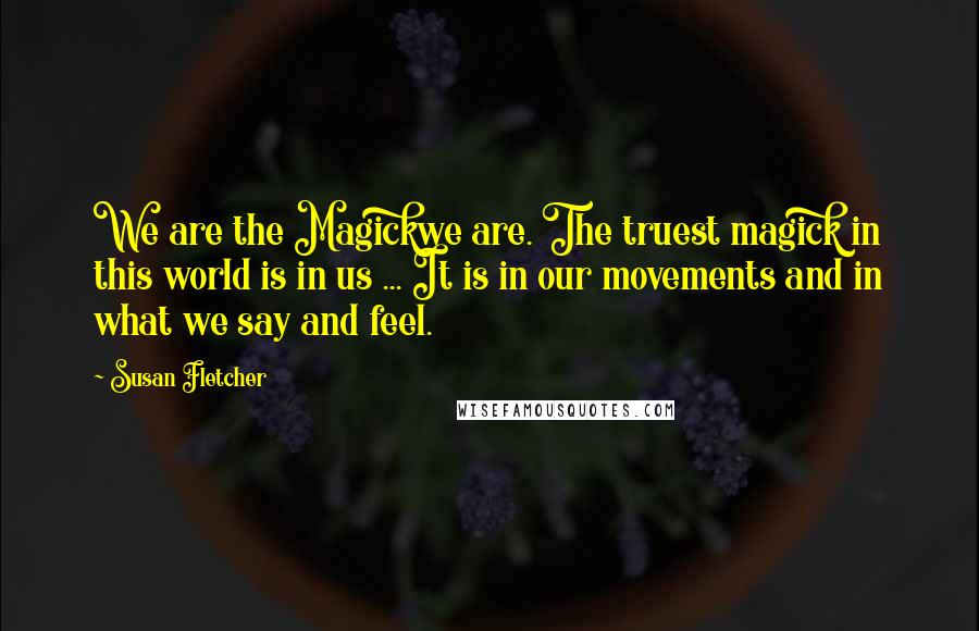 Susan Fletcher Quotes: We are the Magickwe are. The truest magick in this world is in us ... It is in our movements and in what we say and feel.