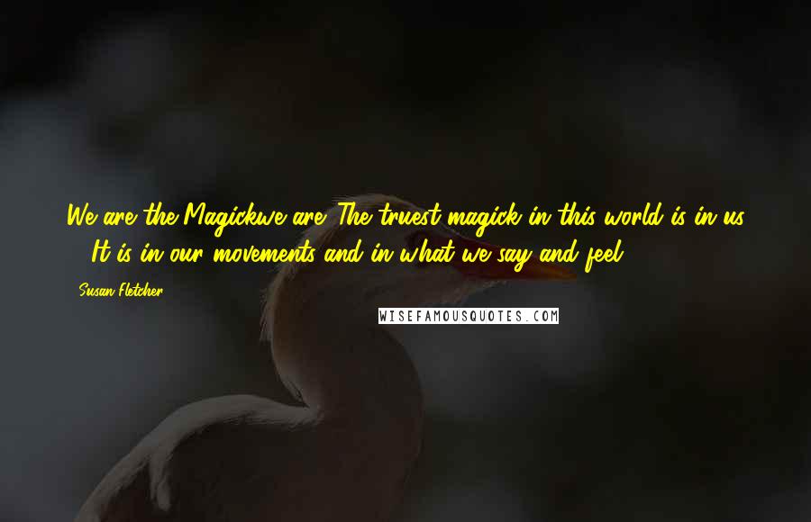 Susan Fletcher Quotes: We are the Magickwe are. The truest magick in this world is in us ... It is in our movements and in what we say and feel.