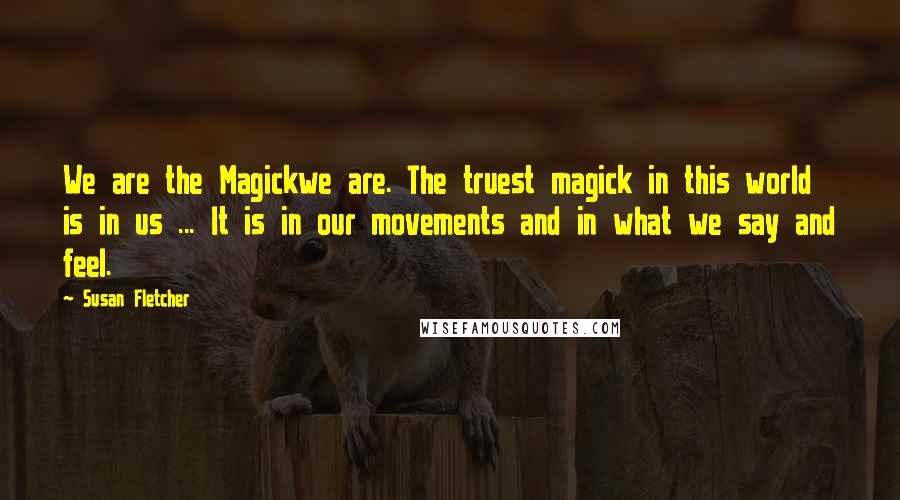 Susan Fletcher Quotes: We are the Magickwe are. The truest magick in this world is in us ... It is in our movements and in what we say and feel.