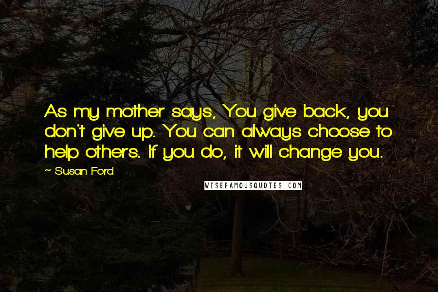 Susan Ford Quotes: As my mother says, You give back, you don't give up. You can always choose to help others. If you do, it will change you.