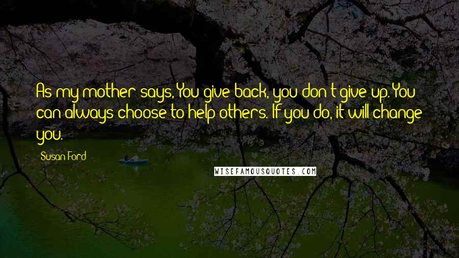 Susan Ford Quotes: As my mother says, You give back, you don't give up. You can always choose to help others. If you do, it will change you.