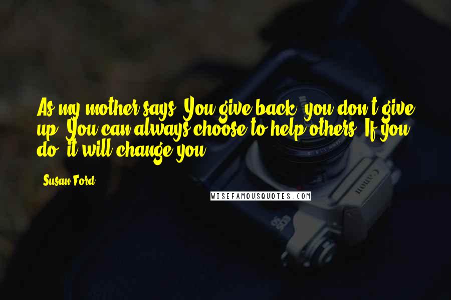 Susan Ford Quotes: As my mother says, You give back, you don't give up. You can always choose to help others. If you do, it will change you.