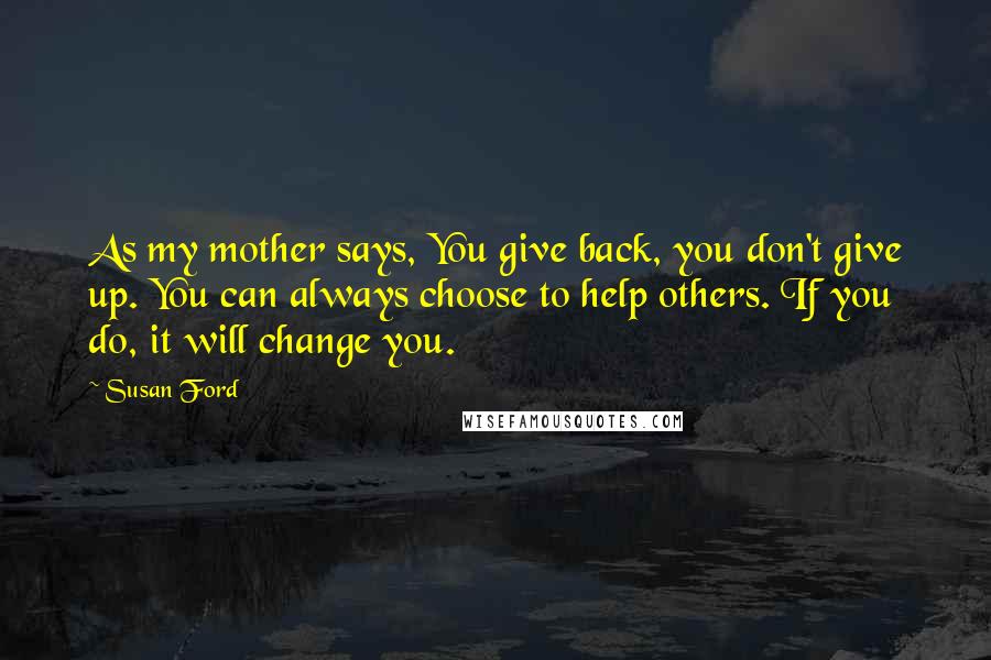 Susan Ford Quotes: As my mother says, You give back, you don't give up. You can always choose to help others. If you do, it will change you.