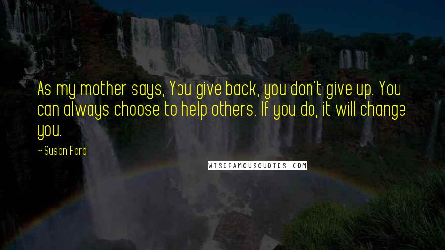 Susan Ford Quotes: As my mother says, You give back, you don't give up. You can always choose to help others. If you do, it will change you.