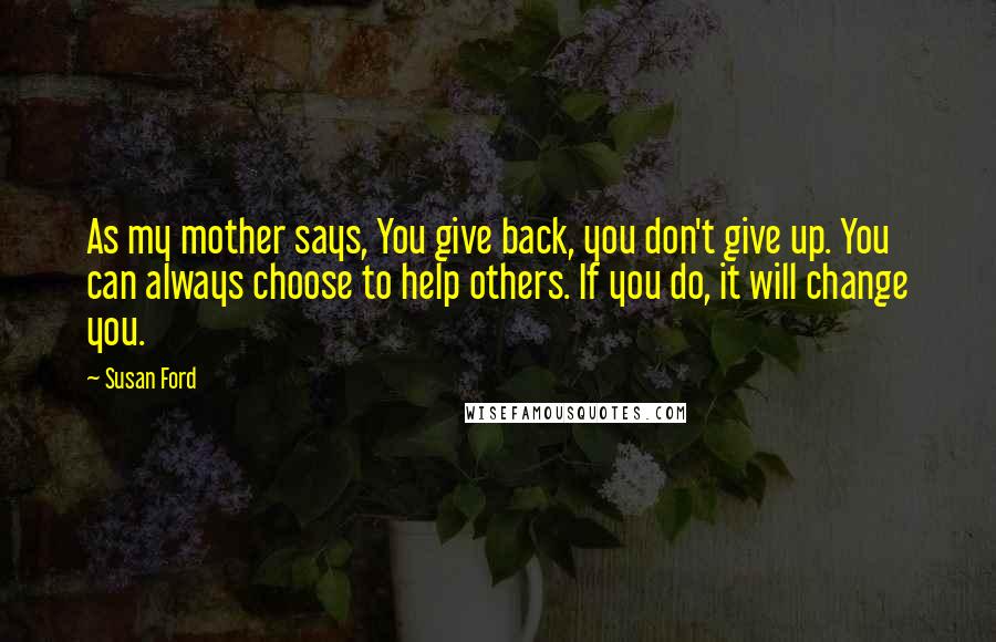 Susan Ford Quotes: As my mother says, You give back, you don't give up. You can always choose to help others. If you do, it will change you.