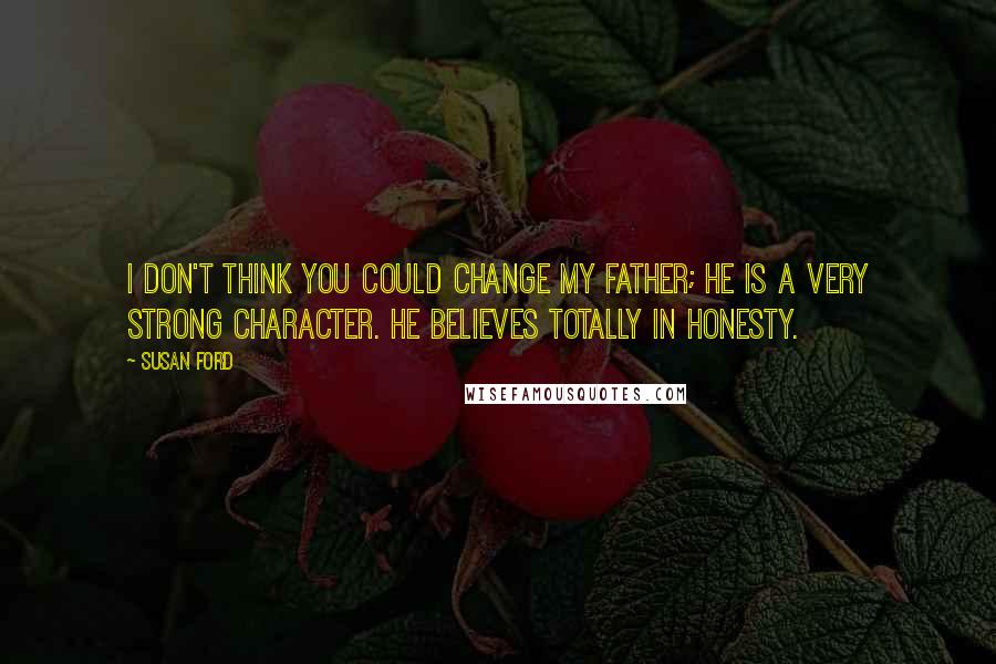 Susan Ford Quotes: I don't think you could change my father; he is a very strong character. He believes totally in honesty.