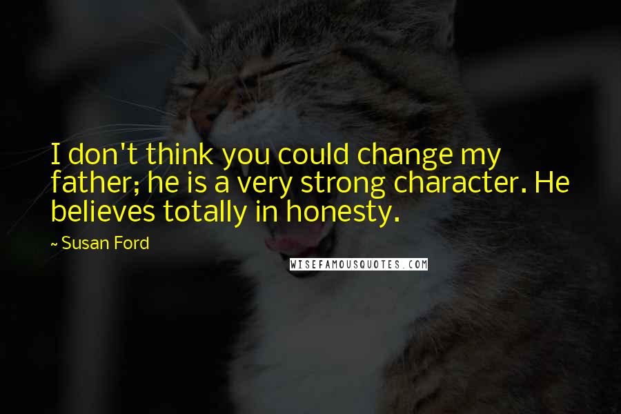 Susan Ford Quotes: I don't think you could change my father; he is a very strong character. He believes totally in honesty.