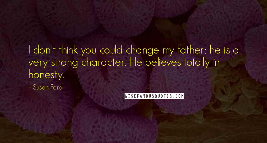 Susan Ford Quotes: I don't think you could change my father; he is a very strong character. He believes totally in honesty.
