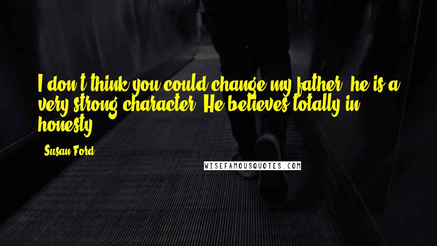 Susan Ford Quotes: I don't think you could change my father; he is a very strong character. He believes totally in honesty.