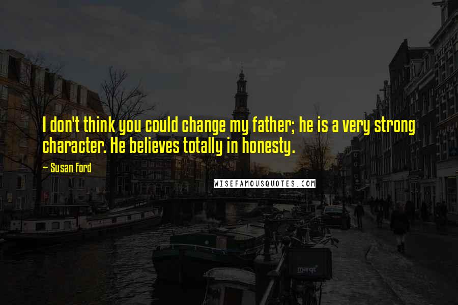 Susan Ford Quotes: I don't think you could change my father; he is a very strong character. He believes totally in honesty.