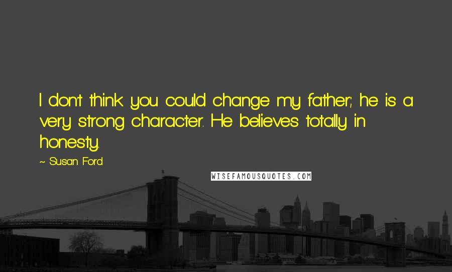Susan Ford Quotes: I don't think you could change my father; he is a very strong character. He believes totally in honesty.
