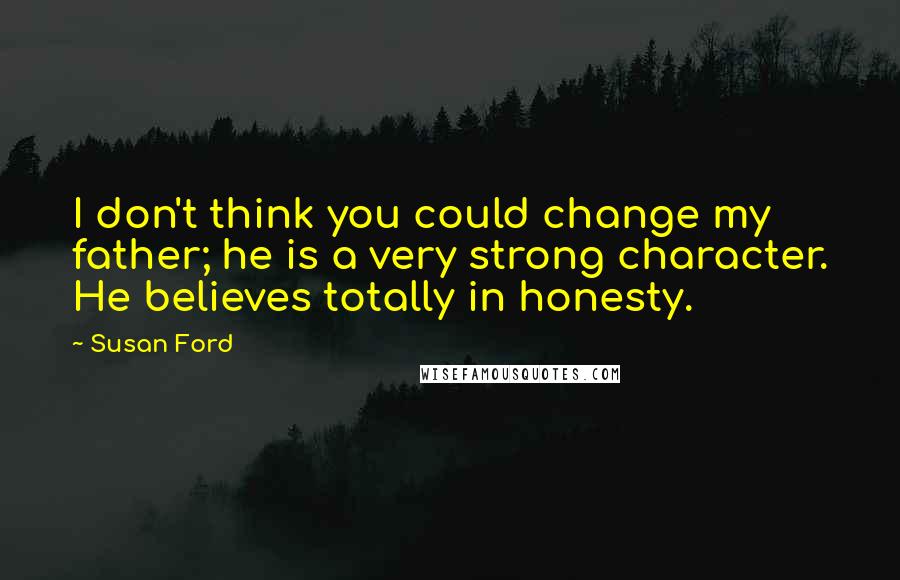 Susan Ford Quotes: I don't think you could change my father; he is a very strong character. He believes totally in honesty.