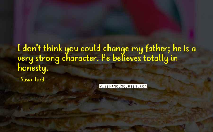 Susan Ford Quotes: I don't think you could change my father; he is a very strong character. He believes totally in honesty.
