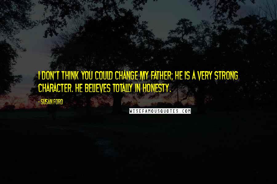 Susan Ford Quotes: I don't think you could change my father; he is a very strong character. He believes totally in honesty.