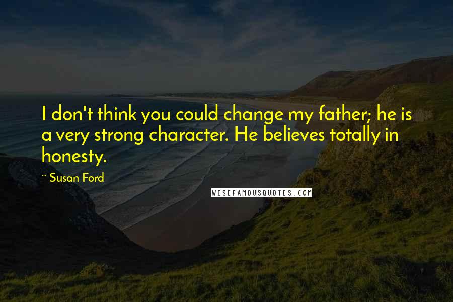 Susan Ford Quotes: I don't think you could change my father; he is a very strong character. He believes totally in honesty.