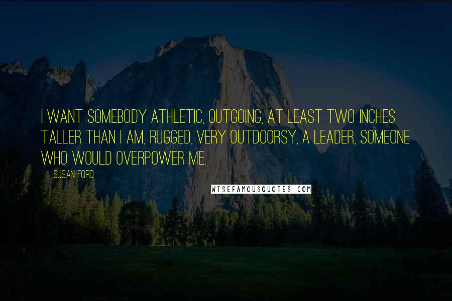 Susan Ford Quotes: I want somebody athletic, outgoing, at least two inches taller than I am, rugged, very outdoorsy, a leader, someone who would overpower me.