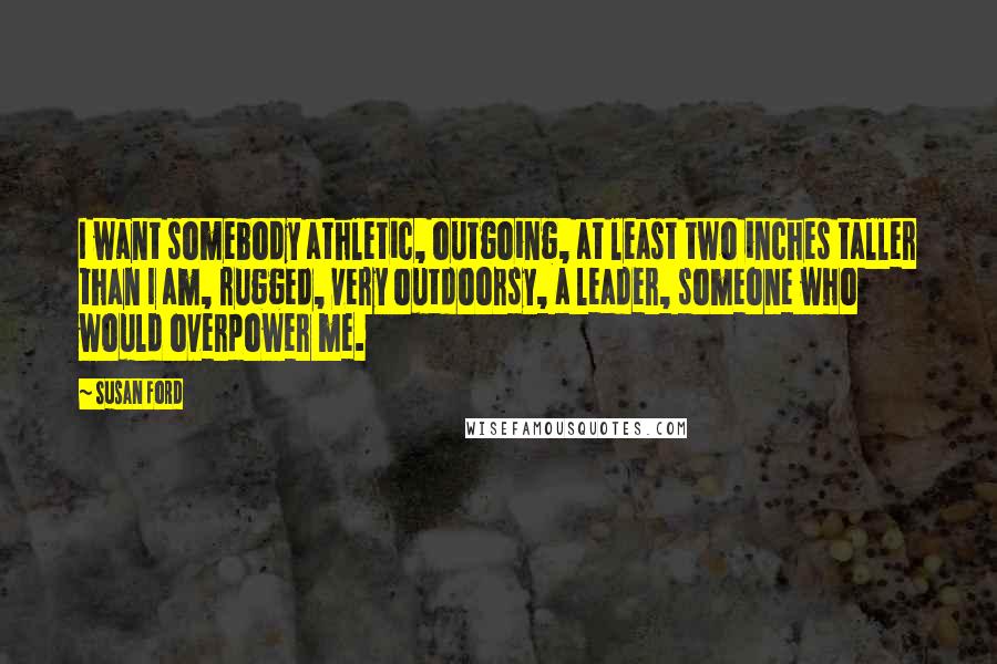 Susan Ford Quotes: I want somebody athletic, outgoing, at least two inches taller than I am, rugged, very outdoorsy, a leader, someone who would overpower me.