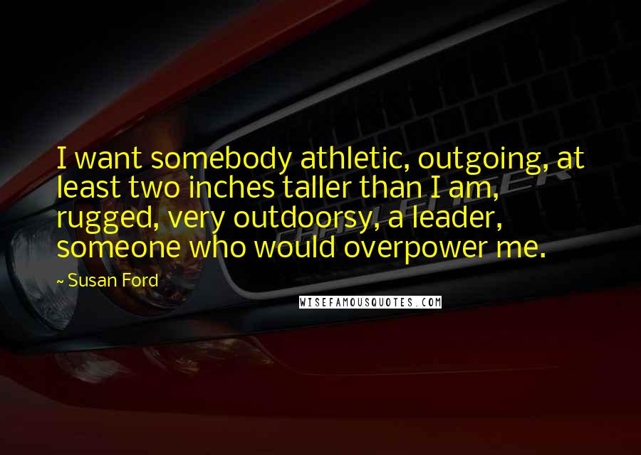 Susan Ford Quotes: I want somebody athletic, outgoing, at least two inches taller than I am, rugged, very outdoorsy, a leader, someone who would overpower me.