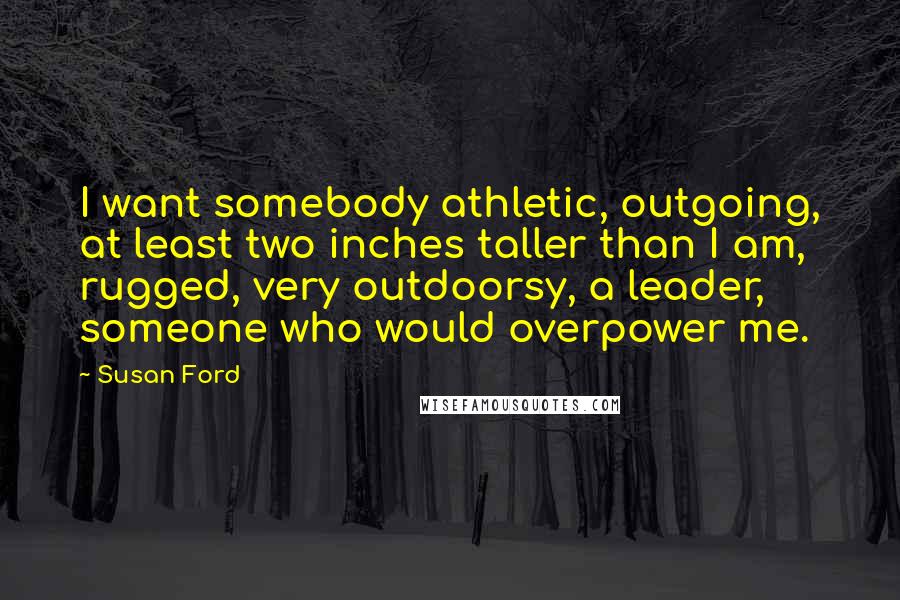 Susan Ford Quotes: I want somebody athletic, outgoing, at least two inches taller than I am, rugged, very outdoorsy, a leader, someone who would overpower me.