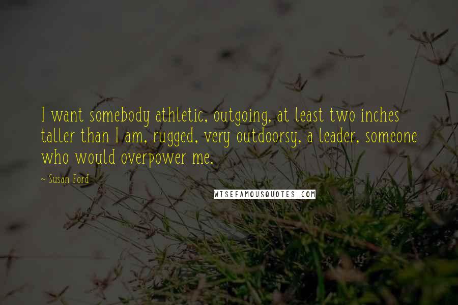 Susan Ford Quotes: I want somebody athletic, outgoing, at least two inches taller than I am, rugged, very outdoorsy, a leader, someone who would overpower me.