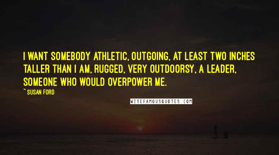 Susan Ford Quotes: I want somebody athletic, outgoing, at least two inches taller than I am, rugged, very outdoorsy, a leader, someone who would overpower me.