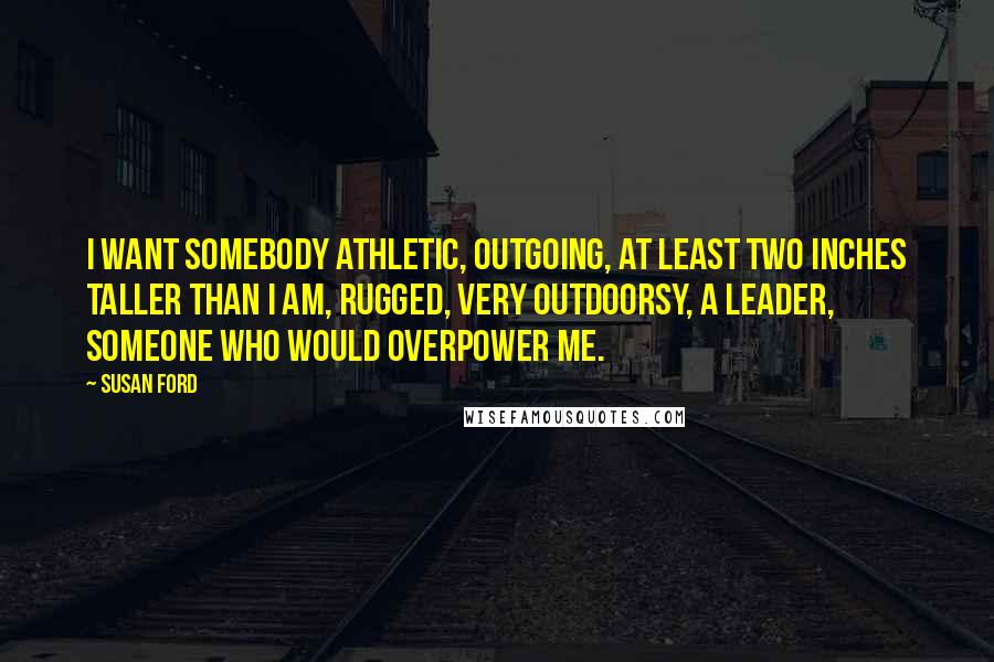 Susan Ford Quotes: I want somebody athletic, outgoing, at least two inches taller than I am, rugged, very outdoorsy, a leader, someone who would overpower me.