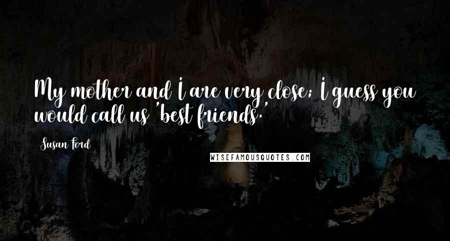 Susan Ford Quotes: My mother and I are very close; I guess you would call us 'best friends.'