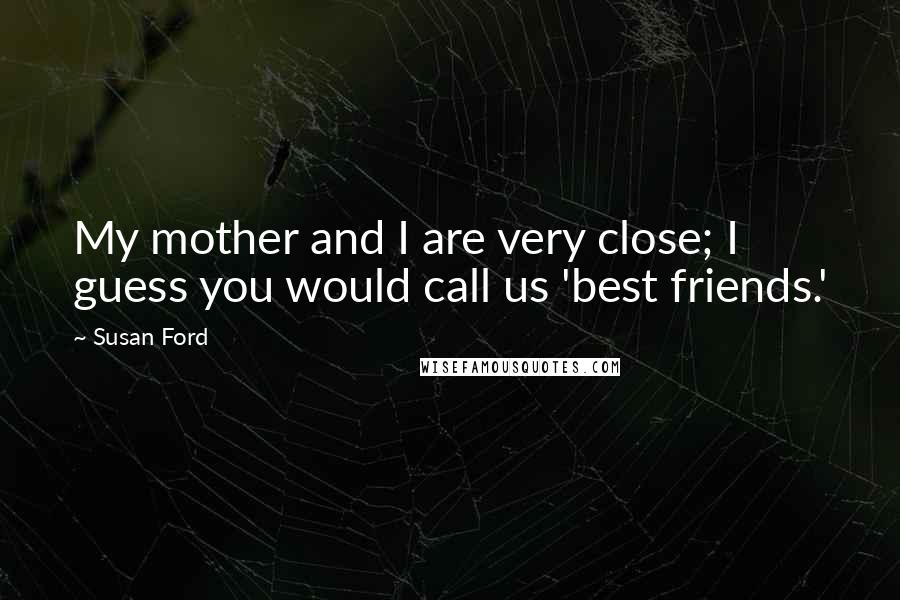 Susan Ford Quotes: My mother and I are very close; I guess you would call us 'best friends.'