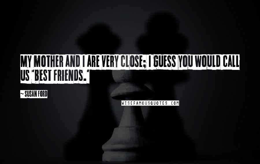 Susan Ford Quotes: My mother and I are very close; I guess you would call us 'best friends.'