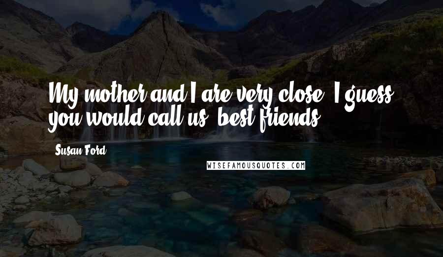 Susan Ford Quotes: My mother and I are very close; I guess you would call us 'best friends.'