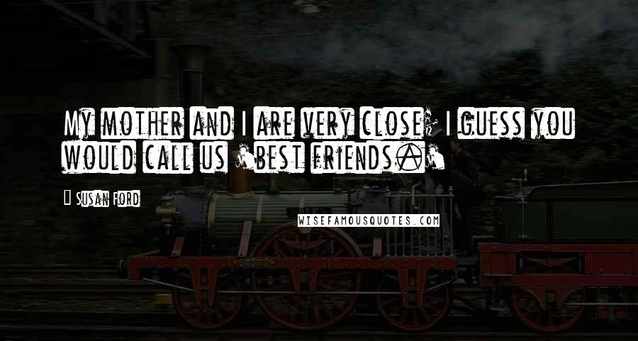 Susan Ford Quotes: My mother and I are very close; I guess you would call us 'best friends.'