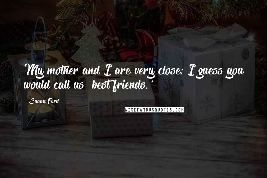 Susan Ford Quotes: My mother and I are very close; I guess you would call us 'best friends.'