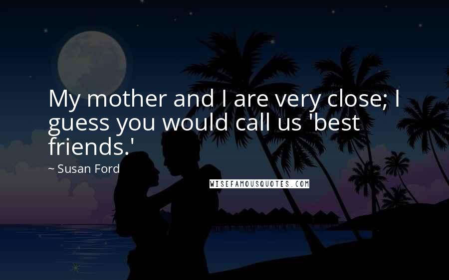 Susan Ford Quotes: My mother and I are very close; I guess you would call us 'best friends.'