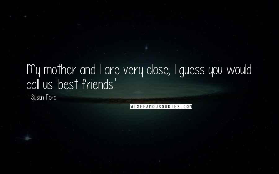 Susan Ford Quotes: My mother and I are very close; I guess you would call us 'best friends.'