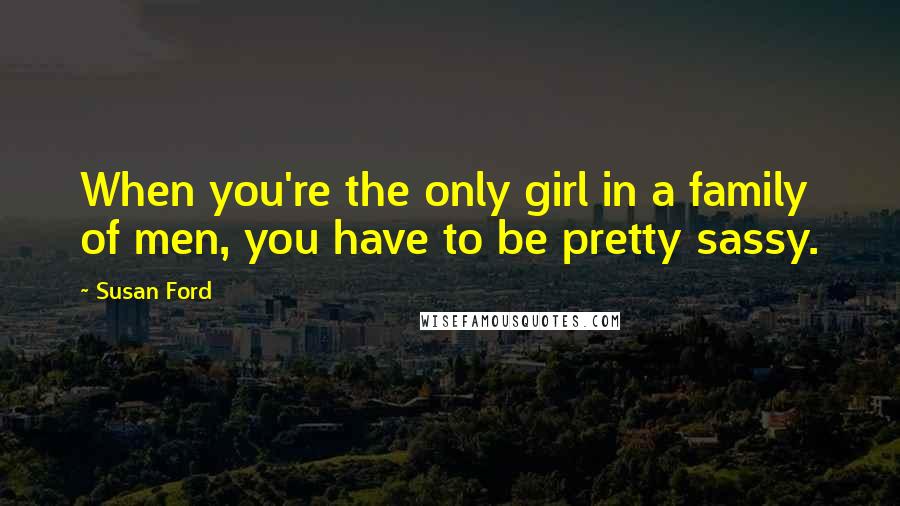 Susan Ford Quotes: When you're the only girl in a family of men, you have to be pretty sassy.