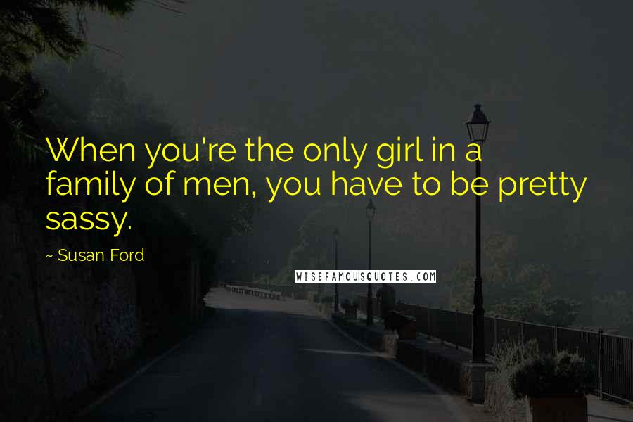 Susan Ford Quotes: When you're the only girl in a family of men, you have to be pretty sassy.