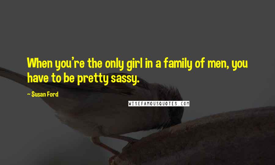 Susan Ford Quotes: When you're the only girl in a family of men, you have to be pretty sassy.