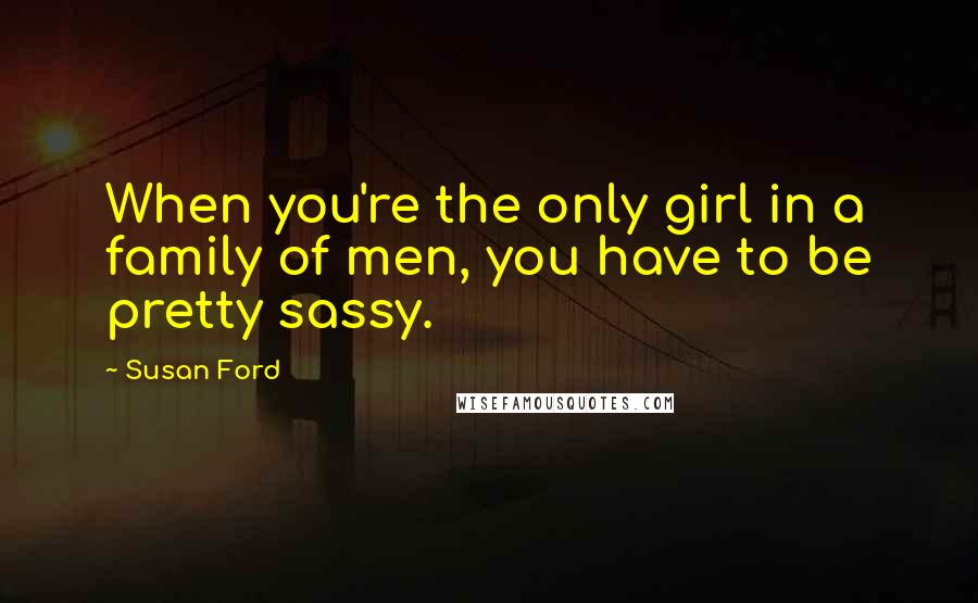 Susan Ford Quotes: When you're the only girl in a family of men, you have to be pretty sassy.