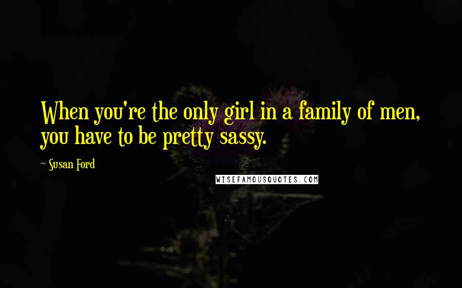 Susan Ford Quotes: When you're the only girl in a family of men, you have to be pretty sassy.