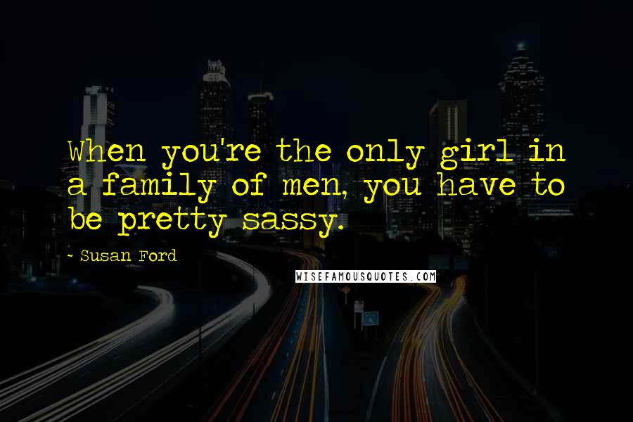 Susan Ford Quotes: When you're the only girl in a family of men, you have to be pretty sassy.