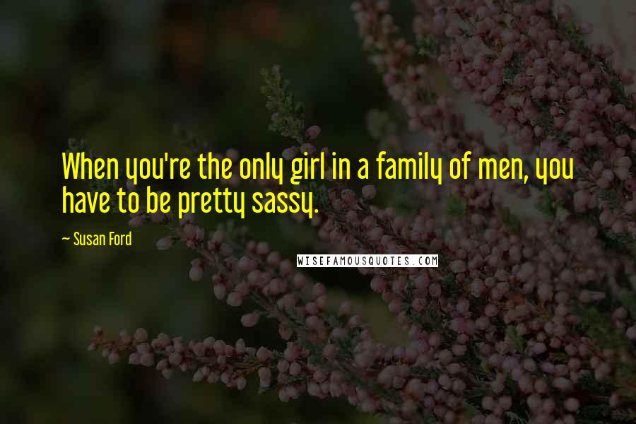 Susan Ford Quotes: When you're the only girl in a family of men, you have to be pretty sassy.