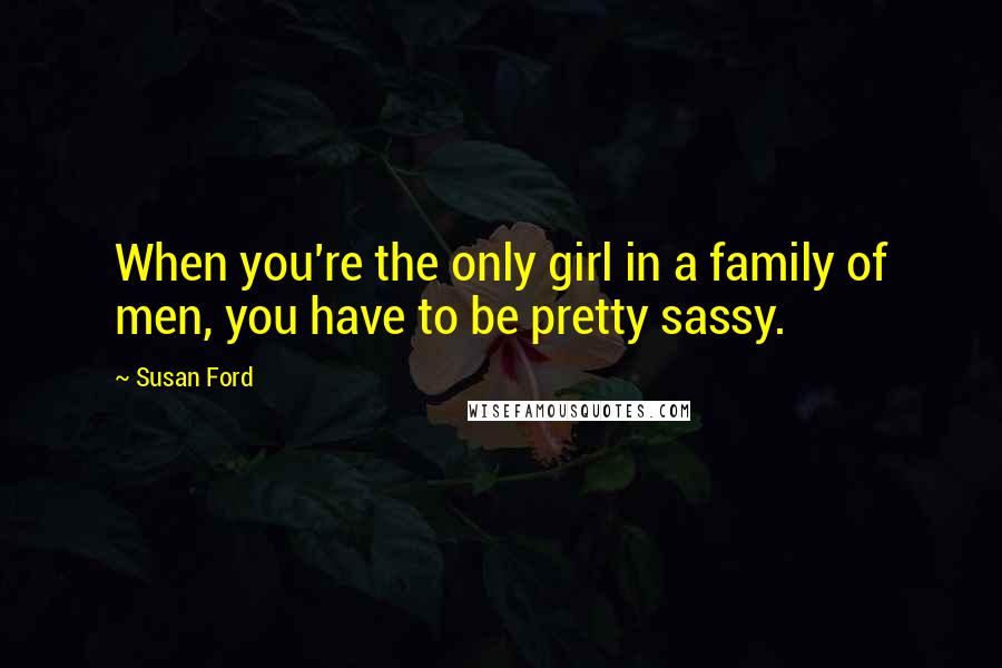 Susan Ford Quotes: When you're the only girl in a family of men, you have to be pretty sassy.