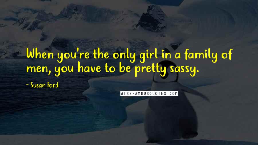 Susan Ford Quotes: When you're the only girl in a family of men, you have to be pretty sassy.
