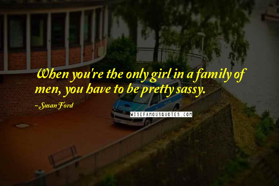 Susan Ford Quotes: When you're the only girl in a family of men, you have to be pretty sassy.